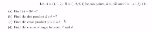 Let A = (1,0, 2), B = (-2,2,4) be two points, ü = AB and i = -i+3j +k.
(a) Find 27-30 =?
(b) Find the dot product i o i =?
(c) Find the cross product i x i =?
(d) Find the cosine of angle between ữ and 7.
