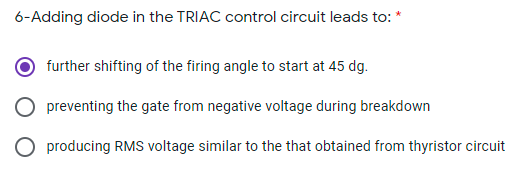 6-Adding diode in the TRIAC control circuit leads to: *
further shifting of the firing angle to start at 45 dg.
preventing the gate from negative voltage during breakdown
O producing RMS voltage similar to the that obtained from thyristor circuit
