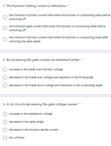 1- The thyristor holding current is defined as :*
the minimum thyristor current that holds the thyristor in conducting state before
switching off.
the minimum gate current that holds the thyristor in conducting state before
switching off.
the minimum thyristor current that holds the thyristor in conducting state after
removing the gate signal.
2- By increasing the gate current we obtained further :*
increase in the break over thyristor voltage
decrease in the break over voltage and reduction in the firing angle
decrease in the break down voltage and reduction in the conducting angle .
3- In dc circuits decreasing the gate voltage causes :*
increase in the breakdown voltage
decrease in the delay angle
decrease in the thyristor anode current
Nor of them
