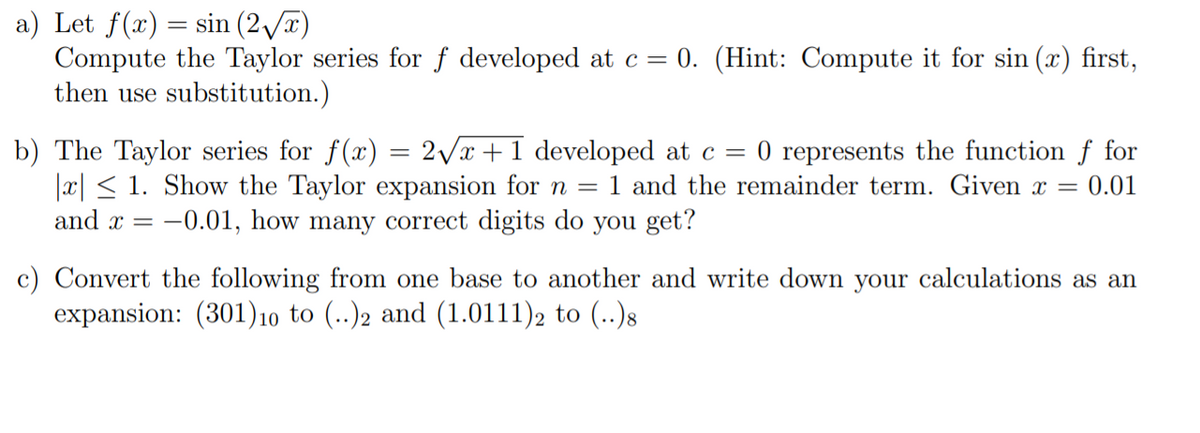 a) Let f(x) = sin (2/)
Compute the Taylor series for f developed at c= 0. (Hint: Compute it for sin (x) first,
then use substitution.)
2Vx +1 developed at c =
b) The Taylor series for f(x)
|x| < 1. Show the Taylor expansion for n = 1 and the remainder term. Given x = 0.01
and x = -0.01, how many correct digits do you get?
0 represents the function f for
c) Convert the following from one base to another and write down your calculations as an
expansion: (301)10 to (..)2 and (1.0111), to (..)8
