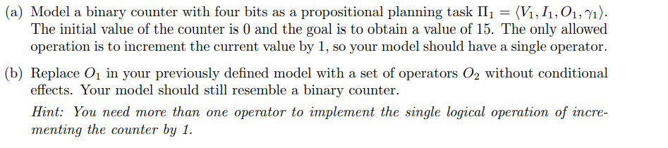 (a) Model a binary counter with four bits as a propositional planning task II₁ = (V₁, I₁, 01, 71).
The initial value of the counter is 0 and the goal is to obtain a value of 15. The only allowed
operation is to increment the current value by 1, so your model should have a single operator.
(b) Replace O₁ in your previously defined model with a set of operators O₂ without conditional
effects. Your model should still resemble a binary counter.
Hint: You need more than one operator to implement the single logical operation of incre-
menting the counter by 1.