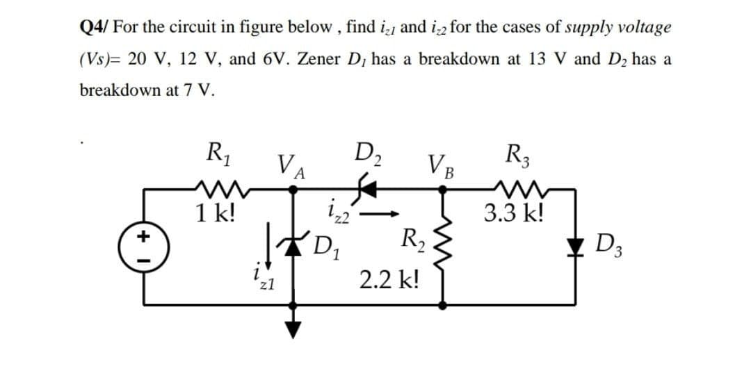 Q4/ For the circuit in figure below, find i and in for the cases of supply voltage
(VS) 20 V, 12 V, and 6V. Zener D, has a breakdown at 13 V and D₂ has a
breakdown at 7 V.
D₂
VA
VB
R3
3.3 k!
+
R₁
1 k!
z1
izz
D₁
R₂
2.2 k!
D3