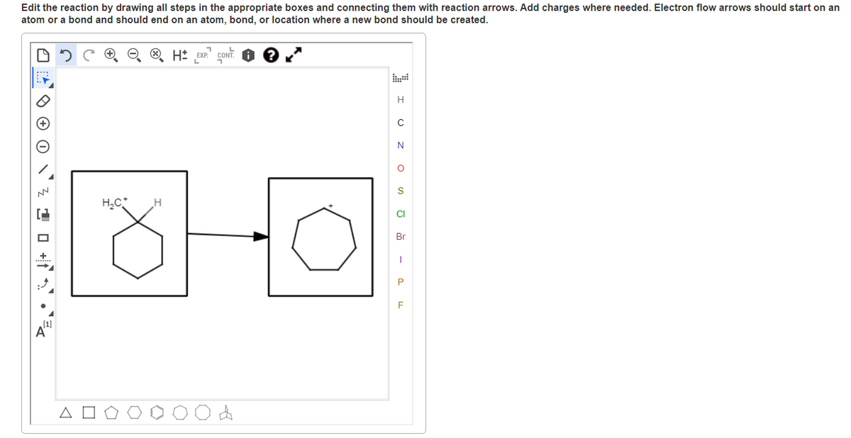 Edit the reaction by drawing all steps in the appropriate boxes and connecting them with reaction arrows. Add charges where needed. Electron flow arrows should start on an
atom or a bond and should end on an atom, bond, or location where a new bond should be created.
O H* EXP. CONT.
H
C
N
H,C*
CI
Br
P
