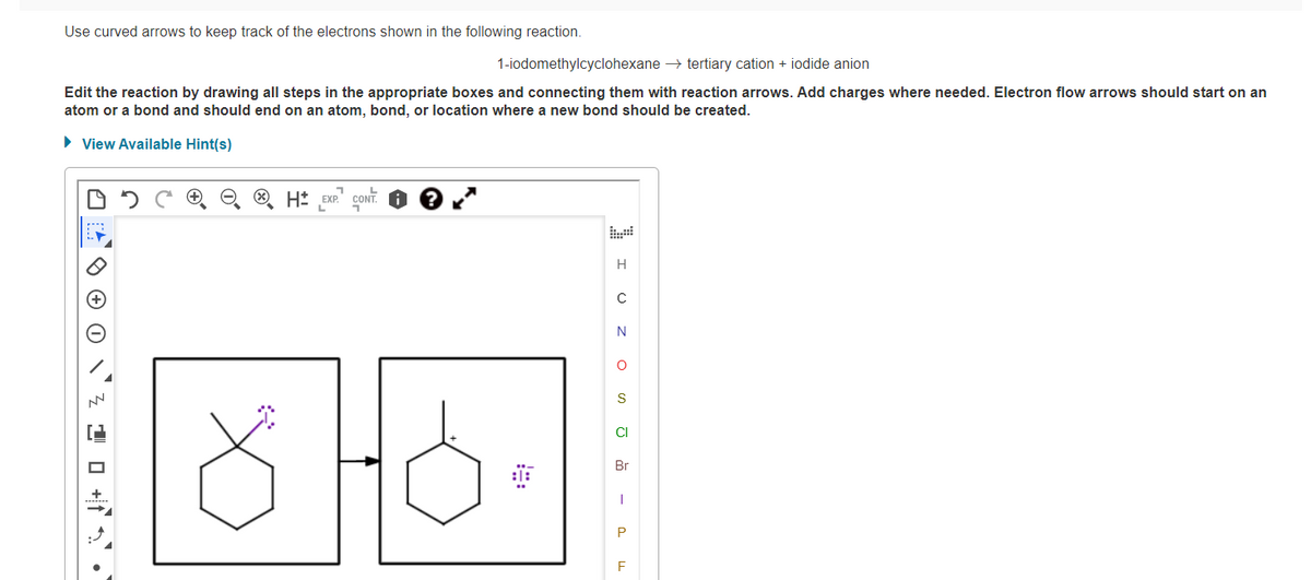 Use curved arrows to keep track of the electrons shown in the following reaction.
1-iodomethylcyclohexane → tertiary cation + iodide anion
Edit the reaction by drawing all steps in the appropriate boxes and connecting them with reaction arrows. Add charges where needed. Electron flow arrows should start on an
atom or a bond and should end on an atom, bond, or location where a new bond should be created.
• View Available Hint(s)
O H* EXP."
CONT.
H
N
CI
Br
0 O 0 `z 1 0 +f ' •
