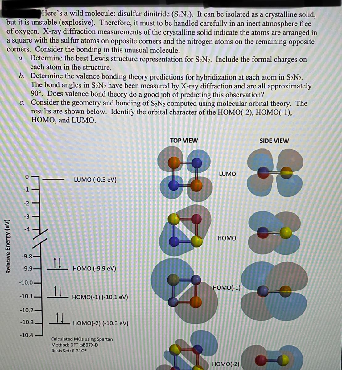 Here's a wild molecule: disulfur dinitride (S2N2). It can be isolated as a crystalline solid,
but it is unstable (explosive). Therefore, it must to be handled carefully in an inert atmosphere free
of oxygen. X-ray diffraction measurements of the crystalline solid indicate the atoms are arranged in
a square with the sulfur atoms on opposite corners and the nitrogen atoms on the remaining opposite
corners. Consider the bonding in this unusual molecule.
a. Determine the best Lewis structure representation for S2N2. Include the formal charges on
each atom in the structure.
b. Determine the valence bonding theory predictions for hybridization at each atom in S2N2.
The bond angles in S2N2 have been measured by X-ray diffraction and are all approximately
90°. Does valence bond theory do a good job of predicting this observation?
Consider the geometry and bonding of S2N2 computed using molecular orbital theory. The
results are shown below. Identify the orbital character of the HOMO(-2), HOMO(-1),
НОМО, and LUMO.
с.
TOP VIEW
SIDE VIEW
LUMO
LUMO (-0.5 eV)
-1
-2
-3
НОМО
-9.8.
-9.9-
НОмО (-9.9 eV)
-10.0-
HOMO(-1)
-10.1
номо(-1) (-10.1 eV)
-10.2-
-10.3
HOMO(-2) (-10.3 eV)
-10.4
Calculated MOs using Spartan
Method: DFT B97X-D
Basis Set: 6-31G*
HOMO(-2)
Relative Energy (eV)
4-
