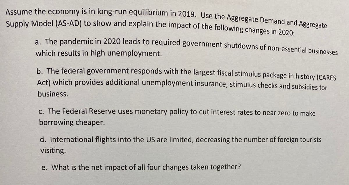 Assume the economy is in long-run equilibrium in 2019. Use the Aggregate Demand and Aggregat
Supply Model (AS-AD) to show and explain the impact of the following changes in 2020:
a. The pandemic in 2020 leads to required government shutdowns of non-essential businesses
which results in high unemployment.
b. The federal government responds with the largest fiscal stimulus package in history (CARES
Act) which provides additional unemployment insurance, stimulus checks and subsidies for
business.
c. The Federal Reserve uses monetary policy to cut interest rates to near zero to make
borrowing cheaper.
d. International flights into the US are limited, decreasing the number of foreign tourists
visiting.
e. What is the net impact of all four changes taken together?
