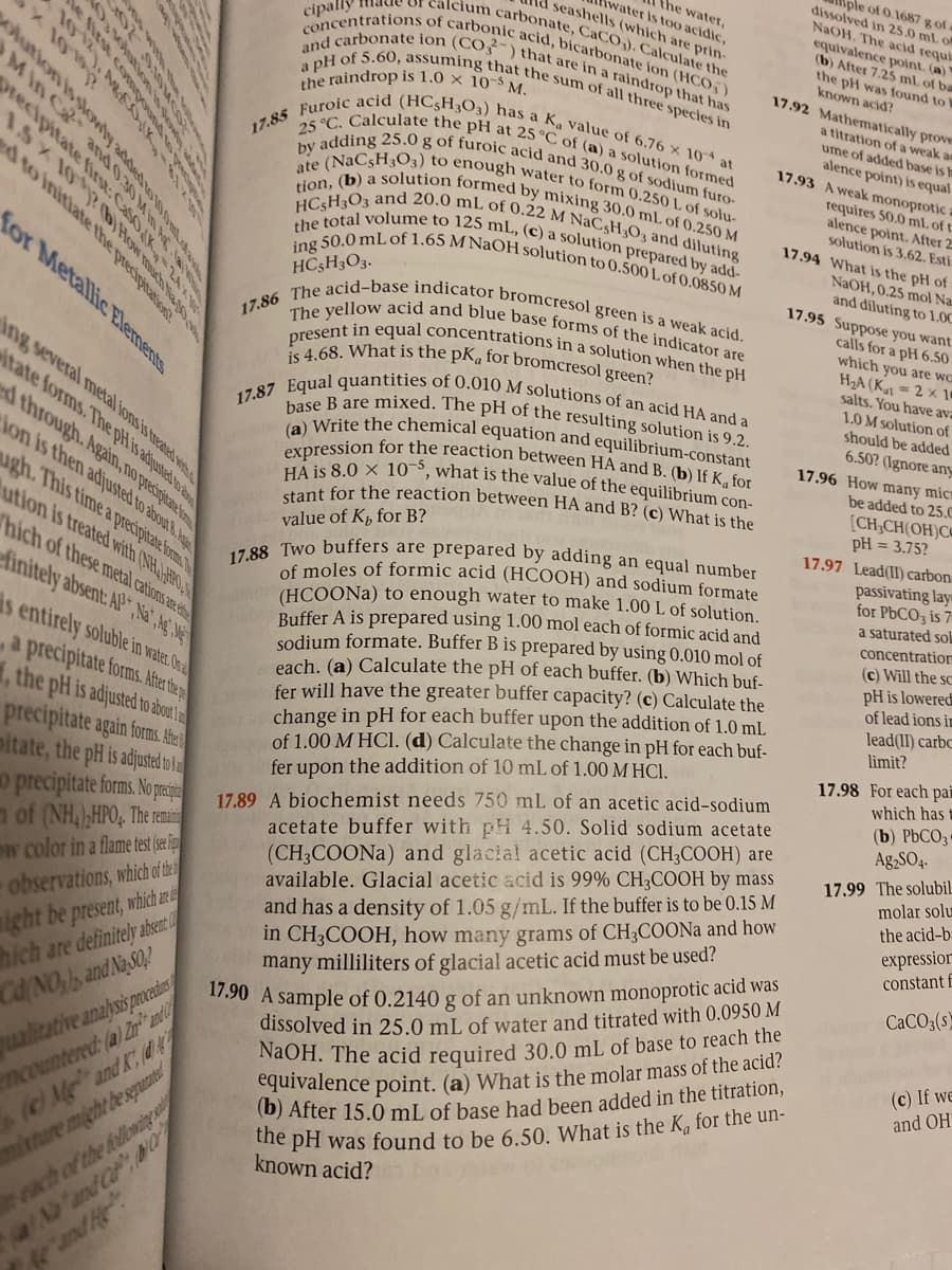 eof 0.1687 g of
dissolved in 25.0 ml of
NAOH. The acid requi
equivalence point. (a)
(b) After 7.25 ml of ba
the pH was found to W
known acid?
17.92 Mathematically prove
the water,
water is too acidic,
seashells (which ate prin-
Alcium carbonate, CaCO,). Calculate the
the raindrop is 1.0 × 10-S M.
17.88 Two buffers are prepared by adding an equal number
17.87 Equal quantities of 0.010 M solutions of an acid HA and a
17.86 The acid-base indicator bromcresol green is a weak acid,
stant for the reaction between HA and B? (c) What is the
17.85 Furoic acid (HC5H3O3) has a K, value of 6.76 x 10 at
The yellow acid and blue base forms of the indicator are
the total volume to 125 mL, (c) a solution prepared by add-
tion, (b) a Solution formed by mixing 30.0 mL of 0.250 M
ate (NaC5H3O3) to enough water to form 0.250 L of solu-
by adding 25.0 g of furoic acid and 30.0 g of sodium furo-
25 °C. Calculate the pH at 25 °C of (a) a solution formed
HC5H3O3 and 20.0 mL of 0.22 M NAC3H3O3 and diluting
a pH of 5.60, assuming that the sum of all three species in
and carbonate ion (CO-) that are in a raindrop that has
concentrations of carbonic acid, bicarbonate ion (HC0;)
15×101 b K
dto initiate the
cipally Ia
expression for the reaction between HA and B. (b) If K, for
HA is 8.0 × 105, what is the value of the equilibrium con-
base B are mixed. The pH of the resulting solution is 9.2.
present in equal concentrations in a solution when the pH
is 4.68. What is the pK, for bromcresol green?
ing 50.0 mL of 1.65 M NaOH solution to 0.500 L of 0.0850 M
a titration of a weak ae
ume of added base is h
alence point) is equal
17.93 A weak monoprotic
requires 50.0 ml. of t
alence point. After 2
solution is 3.62. Esti
17.94 What is the pH of
NaOH, 0.25 mol Na
and diluting to 1.00
17.95 Suppose you want
for Metallic Elements
HC5H3O3.
calls for a pH 6.50
which you are wc
H2A (Ka1 = 2 × 1
salts. You have ava
ing several metal lons is treated wes
1.0 M solution of
should be added
6.50? (Ignore any
Atate forms. The pHis adijusted to
ba Write the chemical equation and equilibrium-constant
through. Agan, no precigitae t
Aon is then adjusted to about &
ugh. This time a precipitate foms
ution is treated with (NH-HRO
Thich of these metal cations are e
17.96 How many micr
be added to 25.C
[CH;CH(OH)C@
pH = 3.75?
value of Kp for B?
17.97 Lead(II) carbon
passivating lay=
for PBCO3 is 7
a saturated sol
of moles of formic acid (HCOOH) and sodium formate
(HCOONA) to enough water to make 1.00 L of solution.
Buffer A is prepared using 1.00 mol each of formic acid and
sodium formate. Buffer B is prepared by using 0.010 mol of
each. (a) Calculate the pH of each buffer. (b) Which buf-
fer will have the greater buffer capacity? (c) Calculate the
change in pH for each buffer upon the addition of 1.0 mL
of 1.00 M HCI. (d) Calculate the change in pH for each buf-
fer upon the addition of 10 mL of 1.00 M HCI.
finitely absent: AP , Na, Ag Me
concentratiorm
(c) Will the sC
is entirely soluble in water Oh
pH is lowered
of lead ions in
a precipitate forms. Aftr the
1, the pH is adjusted to about la
lead(II) carbc
limit?
17.98 For each pai
which has f
precipitate again forms. Ate
mitate, the pH is adjusted t a
o precipitate forms. N raija
n of (NH,),HPO;. The remai
w color in a flame test(se i
observations, which ofthe
17.89 A biochemist needs 750 mL of an acetic acid-sodium
acetate buffer with pH 4.50. Solid sodium acetate
(b) PbCO3
Ag,SO4.
(CH3COONA) and glacial acetic acid (CH3COOH) are
available. Glacial acetic acid is 99% CH3COOH by mass
and has a density of 1.05 g/mL. If the buffer is to be 0.15 M
in CH3COOH, how many grams of CH3COONa and how
many milliliters of glacial acetic acid must be used?
17.99 The solubil
molar solu
the acid-b=
expressior
constant E
ight be present, which a
hich are definitely absent
CACO3(s)
dissolved in 25.0 mL of water and titrated with 0.0950 M
NaOH. The acid required 30.0 mL of base to reach the
equivalence point. (a) What is the molar mass of the acid?
(b) After 15.0 mL of base had been added in the titration,
the pH was found to be 6 50. What is the K, for the un-
known acid?
tosiEN pur ON/PO
ualitative analysis procedie
Countered (a) Zr* 2nd
1.90 A sample of 0.2140 g of an unknown monoprotic acid was
(c) If we
and OH
(M and K (d
mture might be sepuate
each of the folloming
D'and Co
and
x100
shution isslowly addedto0
Min Ca and 0.30 M
orecipitate first: CasoK
