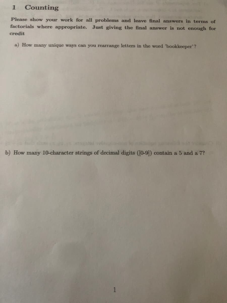 Counting
Please show your work for all problems and leave final answers in terms of
factorials where appropriate. Just giving the final answer is not enough for
credit
a) How many unique ways can you rearrange letters in the word 'bookkeeper'?
b) How many 10-character strings of decimal digits ([0-9]) contain a 5 and a 7?
