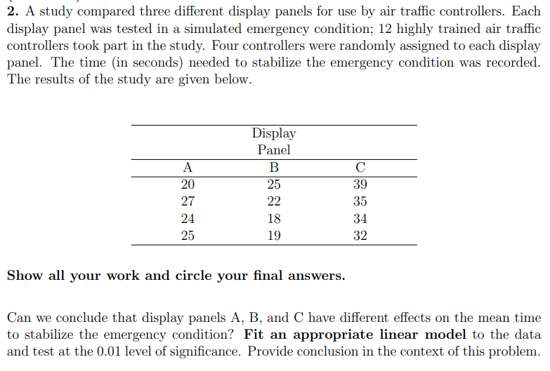 2. A study compared three different display panels for use by air traffic controllers. Each
display panel was tested in a simulated emergency condition; 12 highly trained air traffic
controllers took part in the study. Four controllers were randomly assigned to each display
panel. The time (in seconds) needed to stabilize the emergency condition was recorded.
The results of the study are given below.
A
20
27
24
25
Display
Panel
B
25
22
18
19
Show all your work and circle your final answers.
C
39
35
34
32
Can we conclude that display panels A, B, and C have different effects on the mean time
to stabilize the emergency condition? Fit an appropriate linear model to the data
and test at the 0.01 level of significance. Provide conclusion in the context of this problem.