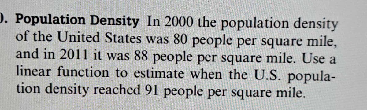 **Population Density**

In 2000, the population density of the United States was 80 people per square mile, and in 2011, it was 88 people per square mile. Use a linear function to estimate when the U.S. population density reached 91 people per square mile.