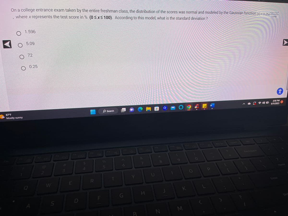 Esc
J
87°F
Mostly sunny
10
F1
On a college entrance exam taken by the entire freshman class, the distribution of the scores was normal and modeled by the Gaussian function (x) = 0.25e-(x-72)²
5.098
where x represents the test score in % (0 ≤x≤ 100). According to this model, what is the standard deviation ?
1.596
5.09
72
Q
0.25
A
F2
-Ó-
2
W
S
F3
-O+
#3
E
F4
ww
D
$
4
F5
R
LL
F
%
5
Search
F6
4
T
F7
6
G
U
4-
Y
B
F8
00
&
7
H
F9
*00
8
N
G
F10
O
28
F11
K
M
Sigara
For your HELL ON
ona bo T
KFOTO TERATE
Share
a su
SO SE H
s
WE Ted
0
F12
1
L
P
Prt Sc
Insert
1
Del
Backspace
Ť
2:56 PM
4) 6/11/2023
Enter
Home