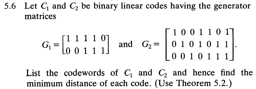 5.6 Let C and C, be binary linear codes having the generator
matrices
[1 1 1 1 0
G= Lo 0 1
100 1 1 0 17
0 10 10 1 1
0 0 10 1 1 1
and G2:
List the codewords of C and C, and hence find the
minimum distance of each code. (Use Theorem 5.2.)
