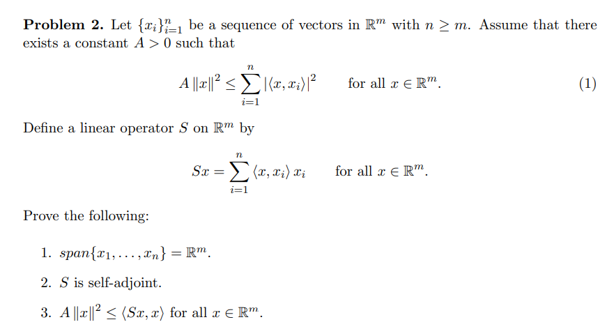 Problem 2. Let {x;}_1 be a sequence of vectors in Rm with n > m. Assume that there
exists a constant A >0 such that
n
for all x E R".
(1)
i=1
Define a linear operator S on R™ by
n
Sx = (x, x;) Xi
for all æ E R".
i=1
Prove the following:
1. span{x1,... , xn} = R™.
2. S is self-adjoint.
3. A ||x||? < (Sx, x) for all r E R".
