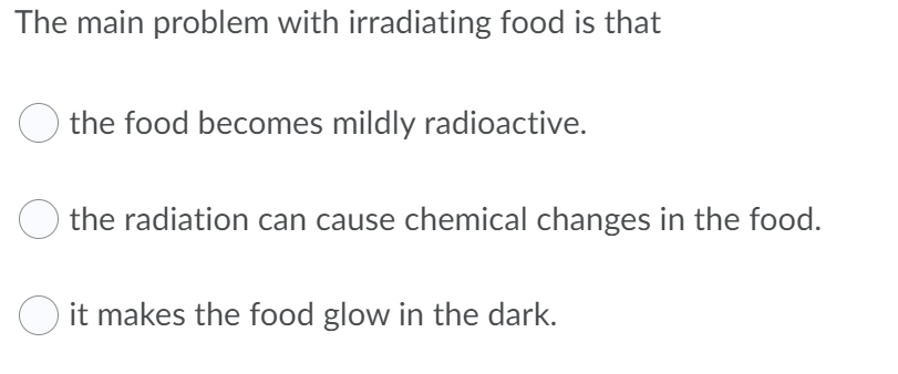 The main problem with irradiating food is that
the food becomes mildly radioactive.
the radiation can cause chemical changes in the food.
O it makes the food glow in the dark.
