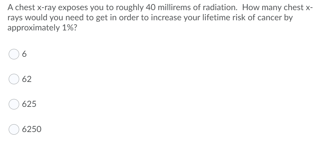 A chest x-ray exposes you to roughly 40 millirems of radiation. How many chest x-
rays would you need to get in order to increase your lifetime risk of cancer by
approximately 1%?
62
625
6250
