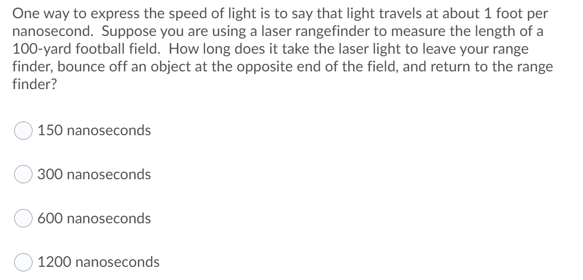 One way to express the speed of light is to say that light travels at about 1 foot per
nanosecond. Suppose you are using a laser rangefinder to measure the length of a
100-yard football field. How long does it take the laser light to leave your range
finder, bounce off an object at the opposite end of the field, and return to the range
finder?
150 nanoseconds
300 nanoseconds
600 nanoseconds
1200 nanoseconds
