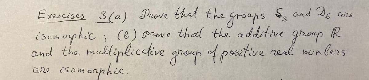 Exercises Prove that the grouns S, and D6 are
3(a)
R
isomophic ;
and the multinlicative
are isomornhic.
(6) prove that the additive
group
group of positive real mumbers
