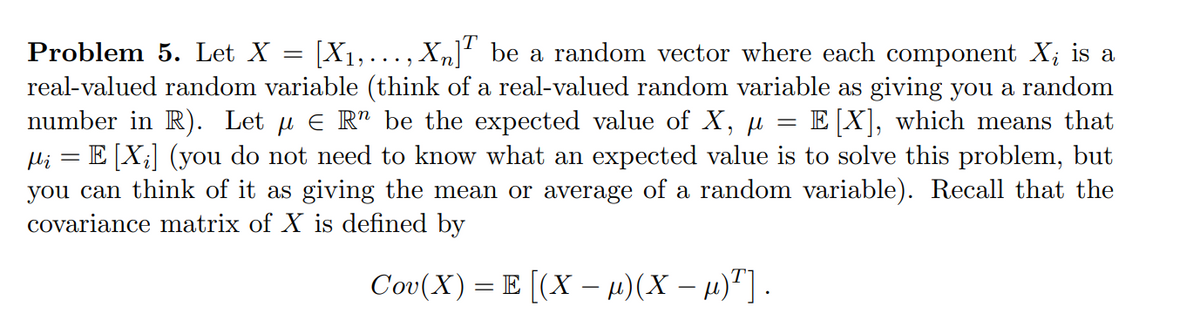 Problem 5. Let X = [X1,..., Xn] be a random vector where each component X; is a
real-valued random variable (think of a real-valued random variable as giving you a random
number in R). Let µ e R" be the expected value of X,
Hi = E [X;] (you do not need to know what an expected value is to solve this problem, but
you can think of it as giving the mean or average of a random variable). Recall that the
covariance matrix of X is defined by
E X), which means that
Cov(X) = E [(X – µ)(X – µ)"] .
