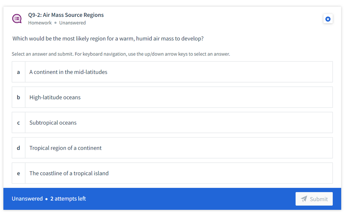 Q9-2: Air Mass Source Regions
Homework • Unanswered
Which would be the most likely region for a warm, humid air mass to develop?
Select an answer and submit. For keyboard navigation, use the up/down arrow keys to select an answer.
a
A continent in the mid-latitudes
b
High-latitude oceans
Subtropical oceans
d
Tropical region of a continent
e
The coastline of a tropical island
Unanswered • 2 attempts left
Submit
