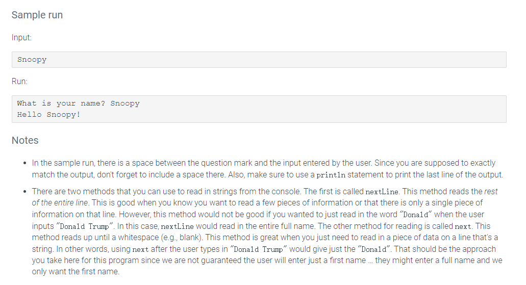 Sample run
Input:
Snoopy
Run:
What is your name? Snoopy
Hello Snoopy!
Notes
• In the sample run, there is a space between the question mark and the input entered by the user. Since you are supposed to exactly
match the output, don't forget to include a space there. Also, make sure to use a println Sstatement to print the last line of the output.
• There are two methods that you can use to read in strings from the console. The first is called nextLine. This method reads the rest
of the entire line. This is good when you know you want to read a few pieces of information or that there is only a single piece of
information on that line. However, this method would not be good if you wanted to just read in the word "Donald" when the user
inputs "Donald Trump". In this case, nextLine would read in the entire full name. The other method for reading is called next. This
method reads up until a whitespace (e.g., blank). This method is great when you just need to read in a piece of data on a line that's a
string. In other words, using next after the user types in "Donald Trump" would give just the "Donald". That should be the approach
you take here for this program since we are not guaranteed the user will enter just a first name . they might enter a full name and we
only want the first name.
