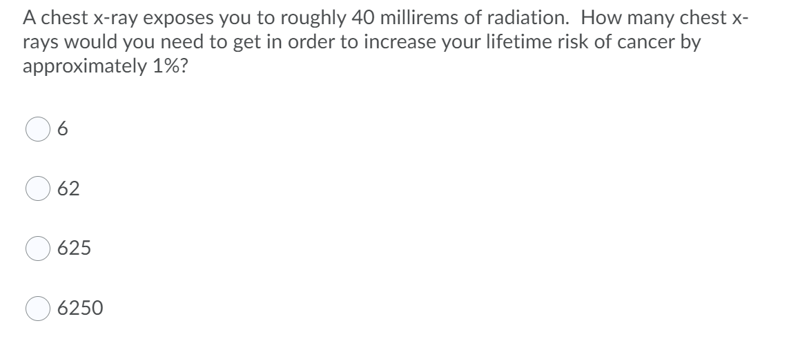 A chest x-ray exposes you to roughly 40 millirems of radiation. How many chest x-
rays would you need to get in order to increase your lifetime risk of cancer by
approximately 1%?
6.
62
625
6250
