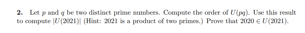 Let p and q be two distinct prime numbers. Compute the order of U(pq). Use this result
to compute |U(2021)| (Hint: 2021 is a product of two primes.) Prove that 2020 e U (2021).
2.
