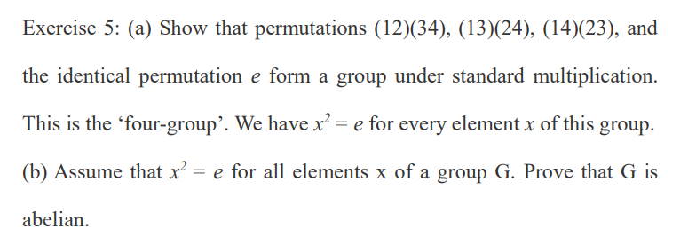 Exercise 5: (a) Show that permutations (12)(34), (13)(24), (14)(23), and
the identical permutation e form a group under standard multiplication.
This is the 'four-group'. We have x² = e for every element x of this group.
(b) Assume that x = e for all elements x of a group G. Prove that G is
abelian.
