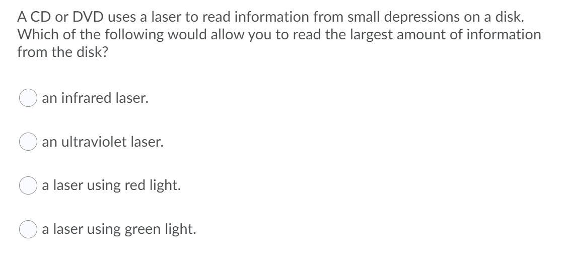 A CD or DVD uses a laser to read information from small depressions on a disk.
Which of the following would allow you to read the largest amount of information
from the disk?
an infrared laser.
an ultraviolet laser.
a laser using red light.
O a laser using green light.
