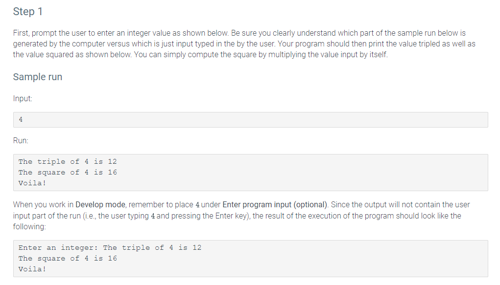 Step 1
First, prompt the user to enter an integer value as shown below. Be sure you clearly understand which part of the sample run below is
generated by the computer versus which is just input typed in the by the user. Your program should then print the value tripled as well as
the value squared as shown below. You can simply compute the square by multiplying the value input by itself.
Sample run
Input:
4
Run:
The triple of 4 is 12
The square of 4 is 16
Voila!
When you work in Develop mode, remember to place 4 under Enter program input (optional). Since the output will not contain the user
input part of the run (i.e., the user typing 4 and pressing the Enter key), the result of the execution of the program should look like the
following:
Enter an integer: The triple of 4 is 12
The square of 4 is 16
Voila!
