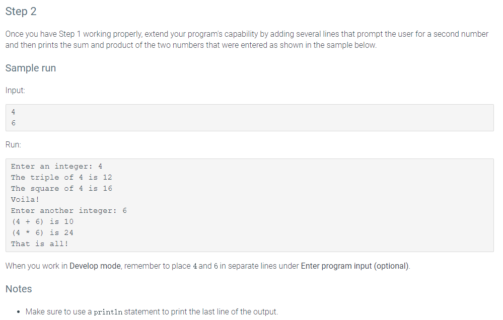 Step 2
Once you have Step 1 working properly, extend your program's capability by adding several lines that prompt the user for a second number
and then prints the sum and product of the two numbers that were entered as shown in the sample below.
Sample run
Input:
4
6
Run:
Enter an integer: 4
The triple of 4 is 12
The square of 4 is 16
Voila!
Enter another integer: 6
is 10
(4 + 6)
(4 *
6) is .
That is all!
When you work in Develop mode, remember to place 4 and 6 in separate lines under Enter program input (optional).
Notes
Make sure to use a println Statement to print the last line of the output.
