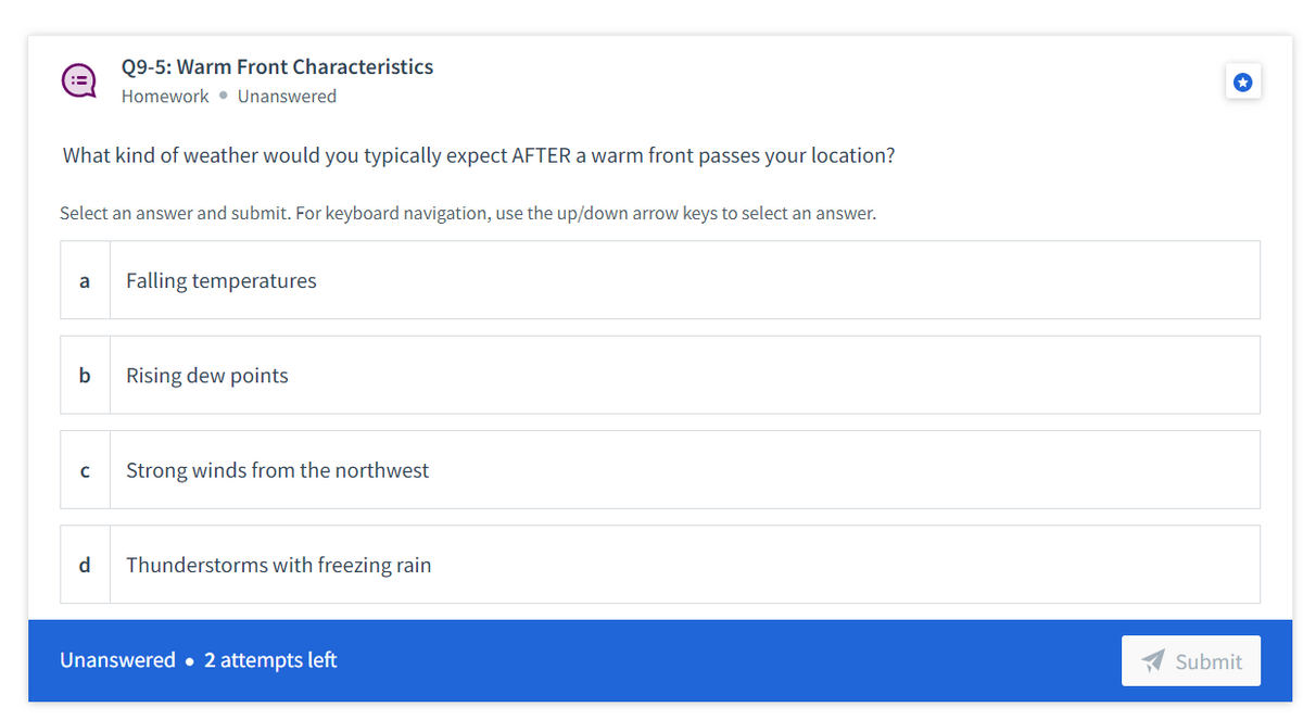 Q9-5: Warm Front Characteristics
Homework • Unanswered
What kind of weather would you typically expect AFTER a warm front passes your location?
Select an answer and submit. For keyboard navigation, use the up/down arrow keys to select an answer.
a
Falling temperatures
b
Rising dew points
Strong winds from the northwest
d
Thunderstorms with freezing rain
Unanswered • 2 attempts left
Submit
