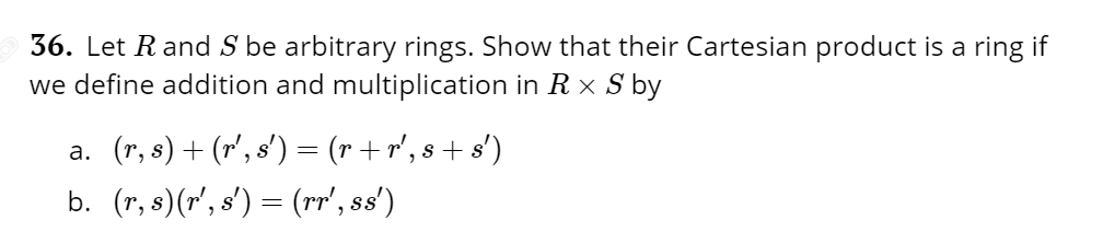 36. Let Rand S be arbitrary rings. Show that their Cartesian product is a ring if
we define addition and multiplication in R X S by
a. (r, s) + (r', s') = (r + r', 8 + s')
b. (r, s)(r', s') = (rr', ss')
