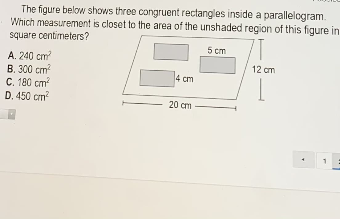 The figure below shows three congruent rectangles inside a parallelogram.
Which measurement is closet to the area of the unshaded region of this figure in
square centimeters?
5 cm
A. 240 cm?
B. 300 cm?
C. 180 cm?
D. 450 cm?
12 cm
4 cm
20 cm
1
