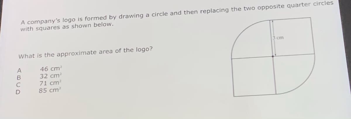 A company's logo is formed by drawing a circle and then replacing the two opposite quarter circles
with squares as shown below.
3 cm
What is the approximate area of the logo?
46 cm?
32 cm?
71 cm?
85 cm?
ABCD
