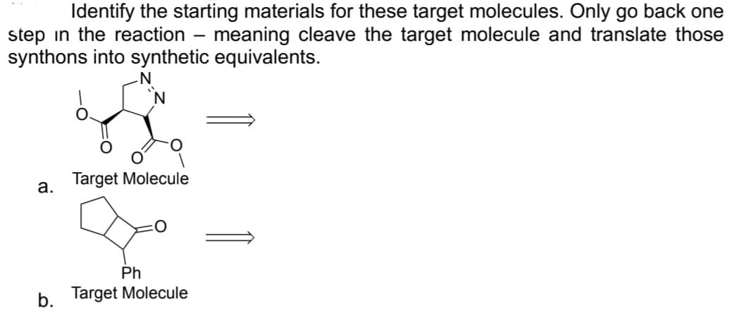 Identify the starting materials for these target molecules. Only go back one
step in the reaction – meaning cleave the target molecule and translate those
-
synthons into synthetic equivalents.
a.
b.
N
N
Target Molecule
Ph
Target Molecule