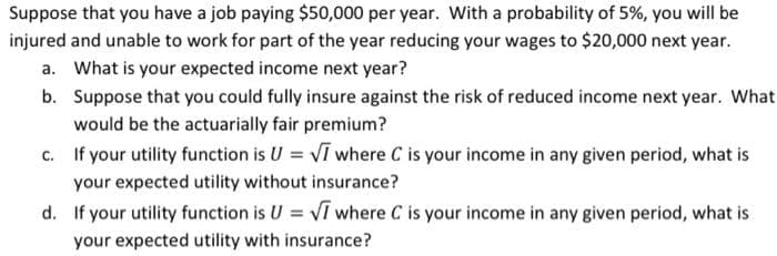 Suppose that you have a job paying $50,000 per year. With a probability of 5%, you will be
injured and unable to work for part of the year reducing your wages to $20,000 next year.
a. What is your expected income next year?
b. Suppose that you could fully insure against the risk of reduced income next year. What
would be the actuarially fair premium?
c. If your utility function is U = VI where C is your income in any given period, what is
your expected utility without insurance?
d. If your utility function is U = VI where C is your income in any given period, what is
your expected utility with insurance?
