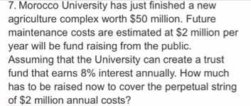 7. Morocco University has just finished a new
agriculture complex worth $50 million. Future
maintenance costs are estimated at $2 million per
year will be fund raising from the public.
Assuming that the University can create a trust
fund that earns 8% interest annually. How much
has to be raised now to cover the perpetual string
of $2 million annual costs?
