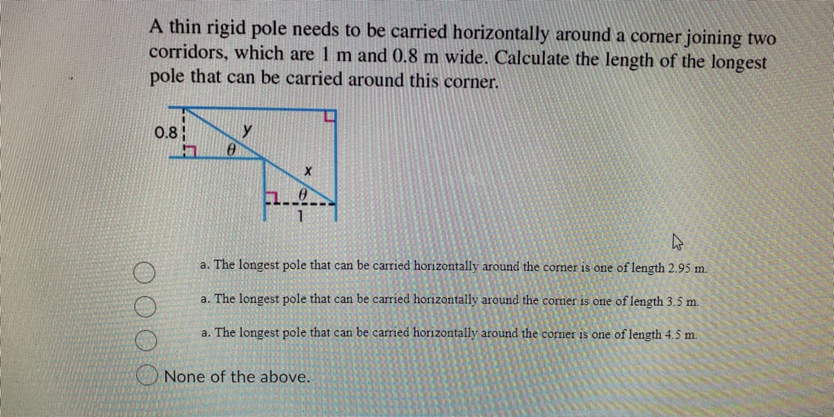A thin rigid pole needs to be carried horizontally around a corner joining two
corridors, which are 1 m and 0.8 m wide. Calculate the length of the longest
pole that can be carried around this corner.
0.8
0
X
10
11
a. The longest pole that can be carried horizontally around the corner is one of length 2.95 m.
a. The longest pole that can be carried horizontally around the corner is one of length 3.5 m.
a. The longest pole that can be carried horizontally around the corner is one of length 4.5 m.
None of the above.