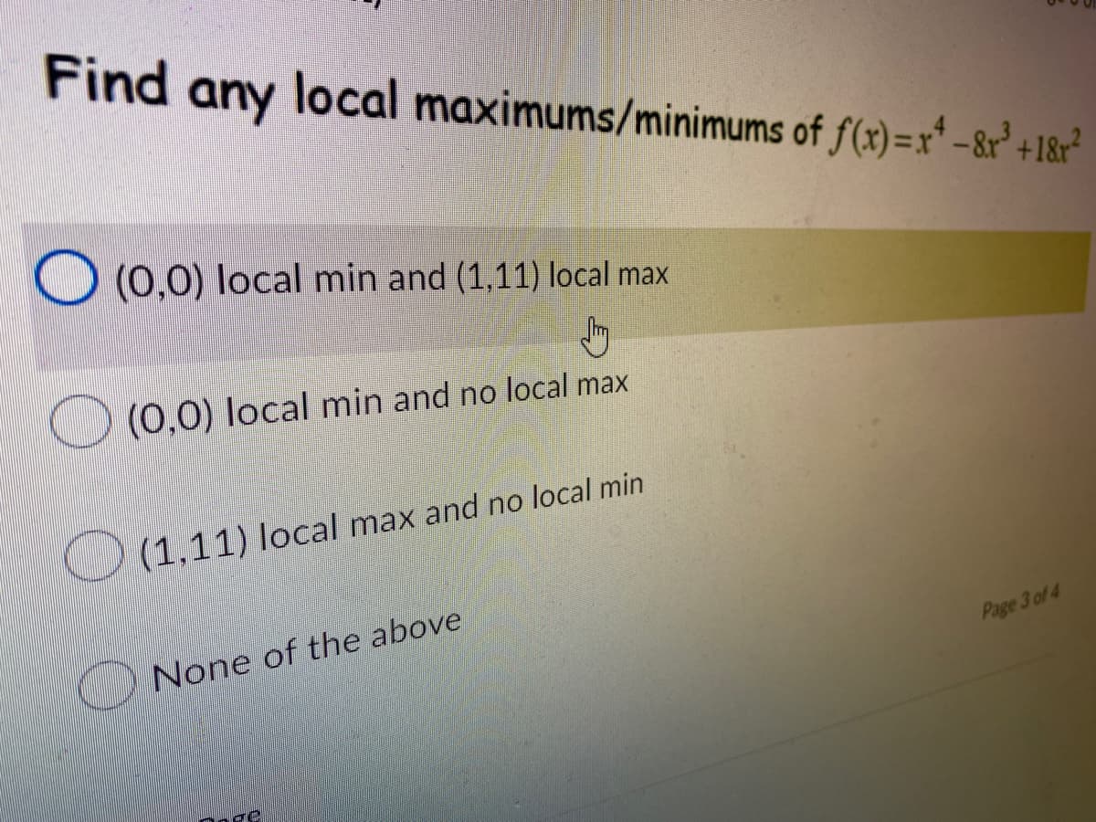 Find any local maximums/minimums of f(x)=x²-8r³ +18r²
(0,0) local min and (1,11) local max
Jh
(0,0) local min and no local max
(1,11) local max and no local min
None of the above
Page 3 of 4