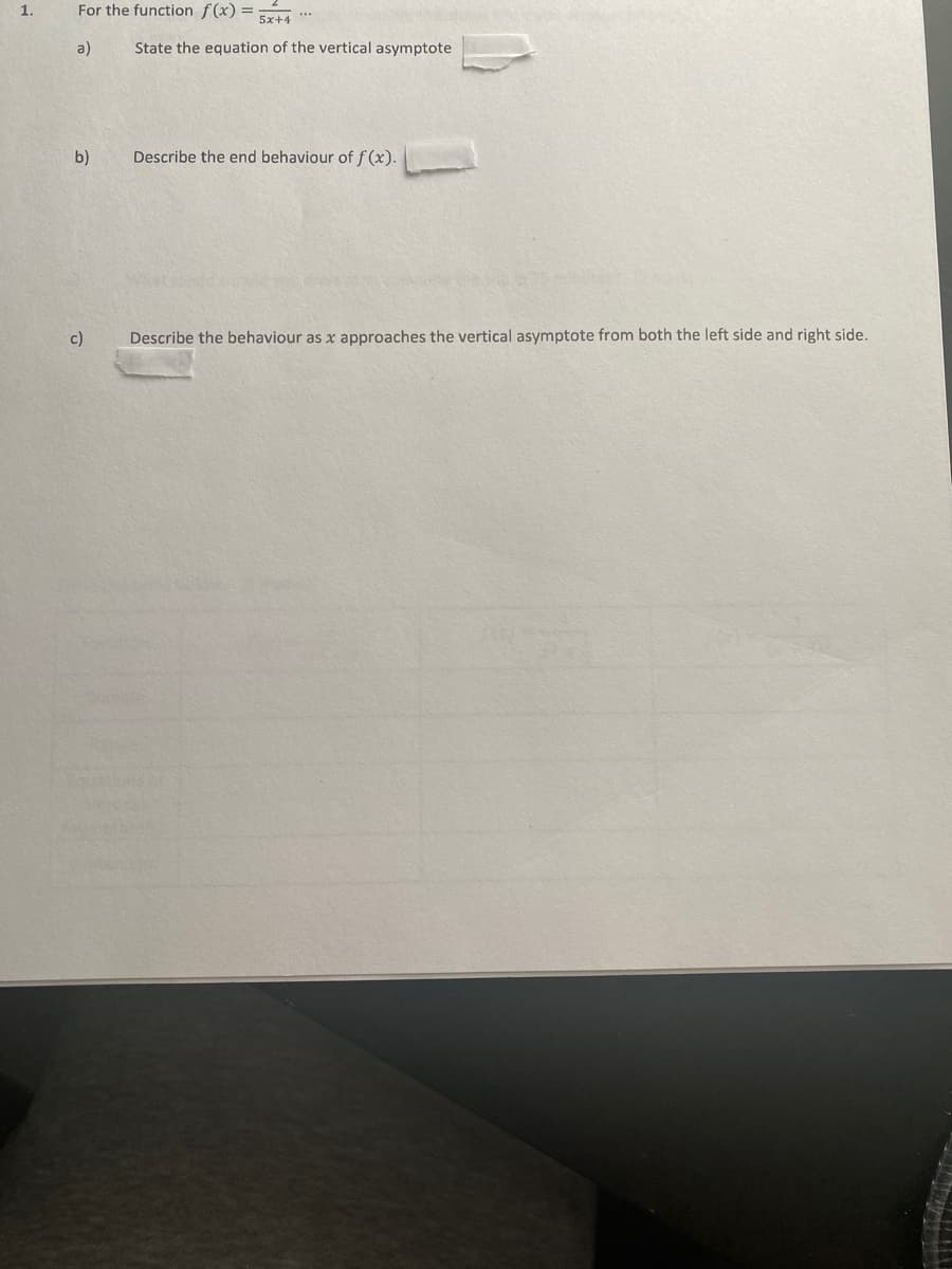 1.
For the function f(x) =
5x+4
a)
State the equation of the vertical asymptote
b)
Describe the end behaviour of f (x).
c)
Describe the behaviour as x approaches the vertical asymptote from both the left side and right side.
