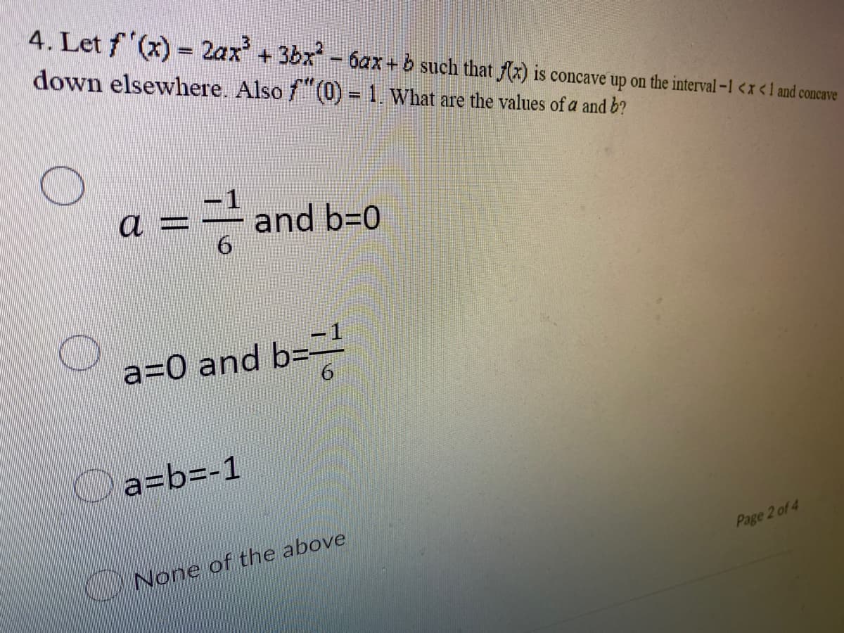 4. Let f'(x) = 2ax³ + 3bx² - 6ax+b such that f(x) is concave up on the interval -1 < x < 1 and concave
down elsewhere. Also f(0) = 1. What are the values of a and b?
-1
a - and b=0
6
a=0 and b==¹
a=b=-1
None of the above
Page 2 of 4