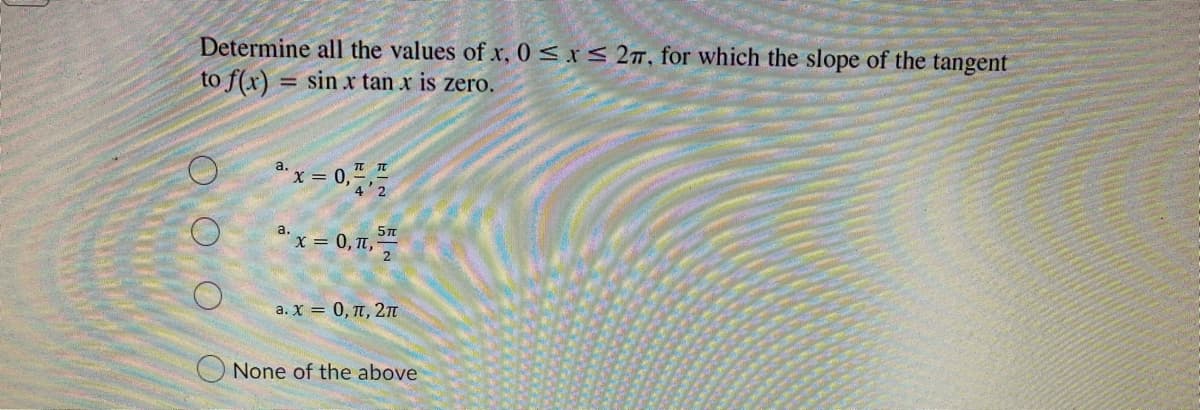 Determine all the values of x, 0≤x≤ 2, for which the slope of the tangent
to f(x) = sin x tan x is zero.
a. x = 0,²/7/2
5T
a. x = 0, 1, ³
a. x = 0, π, 2π
None of the above