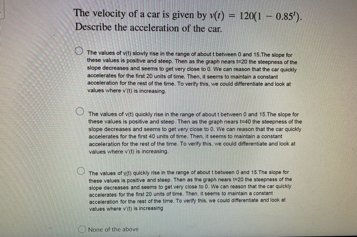 The velocity of a car is given by v(t) = 120(1 - 0.85').
Describe the acceleration of the car.
The values of v(t) slowly rise in the range of about t between 0 and 15. The slope for
these values is positive and steep. Then as the graph nears t=20 the steepness of the
slope decreases and seems to get very close to 0. We can reason that the car quickly
accelerates for the first 20 units of time. Then, it seems to maintain a constant
acceleration for the rest of the time. To verify this, we could differentiate and look at
values where v'(t) is increasing.
The values of v(t) quickly rise in the range of about t between 0 and 15. The slope for
these values is positive and steep. Then as the graph nears t=40 the steepness of the
slope decreases and seems to get very close to 0. We can reason that the car quickly
accelerates for the first 40 units of time. Then, it seems to maintain a constant
acceleration for the rest of the time. To verify this, we could differentiate and look at
values where v'(t) is increasing.
The values of v(t) quickly rise in the range of about t between 0 and 15.The slope for
these values is positive and steep. Then as the graph nears t=20 the steepness of the
slope decreases and seems to get very close to 0. We can reason that the car quickly
accelerates for the first 20 units of time. Then, it seems to maintain a constant
acceleration for the rest of the time. To verify this, we could differentiate and look at
values where v'(t) is increasing
None of the above