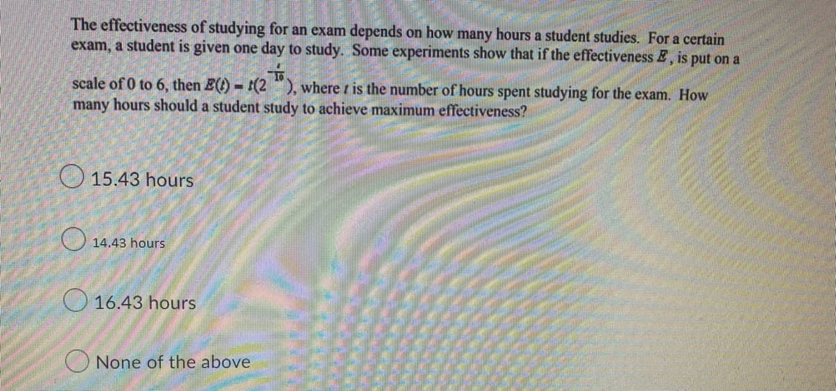 The effectiveness of studying for an exam depends on how many hours a student studies. For a certain
exam, a student is given one day to study. Some experiments show that if the effectiveness E, is put on a
scale of 0 to 6, then E(t)-(2), where is the number of hours spent studying for the exam. How
many hours should a student study to achieve maximum effectiveness?
15.43 hours
14.43 hours
16.43 hours
None of the above