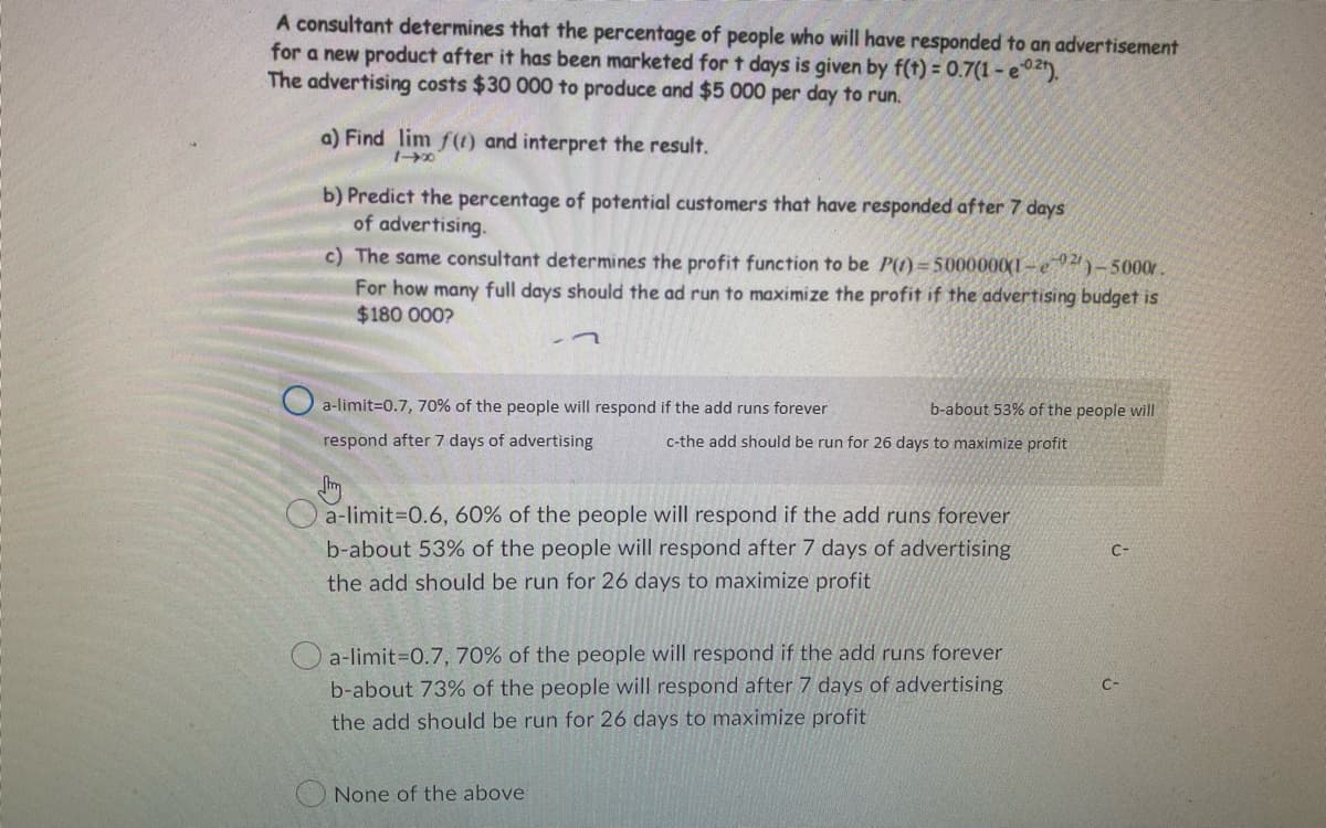 A consultant determines that the percentage of people who will have responded to an advertisement
for a new product after it has been marketed for t days is given by f(t) = 0.7(1-e0²).
The advertising costs $30 000 to produce and $5 000 per day to run.
a) Find lim f(t) and interpret the result.
b) Predict the percentage of potential customers that have responded after 7 days
of advertising.
c) The same consultant determines the profit function to be P()=5000000(1-2)-5000r.
For how many full days should the ad run to maximize the profit if the advertising budget is
$180 000?
-7
a-limit=0.7, 70% of the people will respond if the add runs forever
respond after 7 days of advertising
b-about 53% of the people will
c-the add should be run for 26 days to maximize profit
Str
a-limit=0.6, 60% of the people will respond if the add runs forever
b-about 53% of the people will respond after 7 days of advertising
the add should be run for 26 days to maximize profit
a-limit=0.7, 70% of the people will respond if the add runs forever
b-about 73% of the people will respond after 7 days of advertising
the add should be run for 26 days to maximize profit
None of the above
04-1
C-