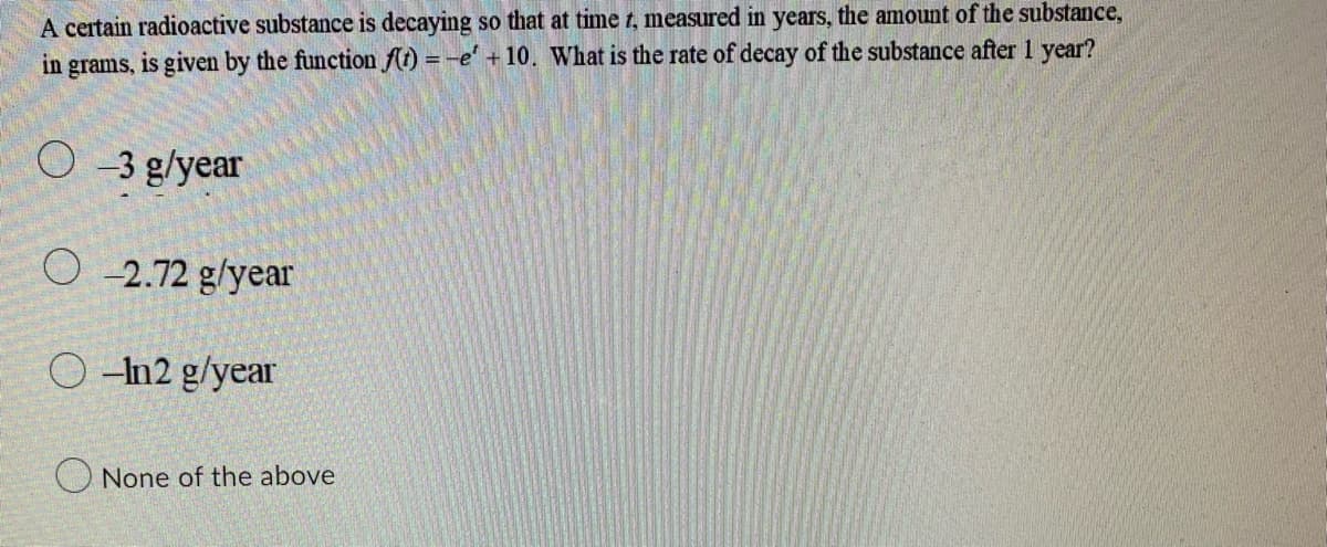 A certain radioactive substance is decaying so that at time t, measured in years, the amount of the substance,
in grams, is given by the function f(t) = -e' +10. What is the rate of decay of the substance after 1 year?
O-3 g/year
O-2.72 g/year
O-n2 g/year
None of the above