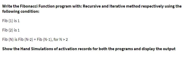 Write the Fibonacci Function program with: Recursive and Iterative method respectively using the
following condition:
Fib (1) is 1
Fib (2) is 1
Fib (N) is Fib (N-2) + Fib (N-1), for N>2
Show the Hand Simulations of activation records for both the programs and display the output