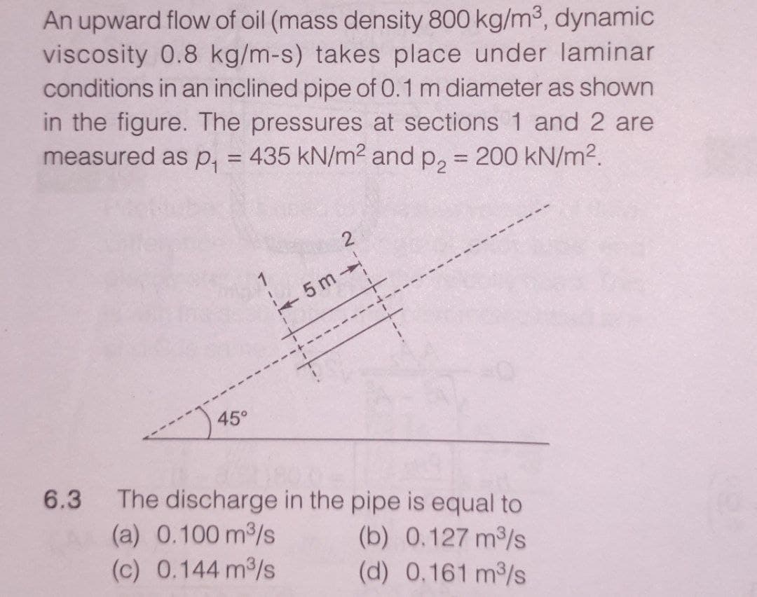 An upward flow of oil (mass density 800 kg/m3, dynamic
viscosity 0.8 kg/m-s) takes place under laminar
conditions in an inclined pipe of 0.1 m diameter as shown
in the figure. The pressures at sections 1 and 2 are
measured as p, = 435 kN/m2 and p, = 200 kN/m2.
%3D
5 m
----- ----
45°
6.3
The discharge in the pipe is equal to
(a) 0.100 m/s
(c) 0.144 m/s
(b) 0.127 m/s
(d) 0.161 m3/s
