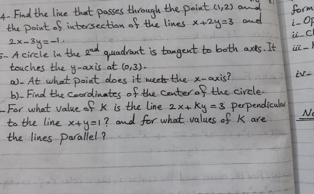 Find the line that passes through the point (1,2) and
the point of intersection of the lines x+2y=3
2x-3y=-1.
s- A circle in the 2ed
touches the y-axis at (0,3)-
- At what Point does it meetthe x-axis?
b)- Find the Coordinates of the Centerof the cirele-
- For what value of k is the Line 2x+ ky = 3 perpendicular
to the line x+y=1? and for what values of k are
the lines Parallel ?
4-
form:
i-OF
and
gud
quadrant is tangeut to both axts. It
iv-
%3D
No
