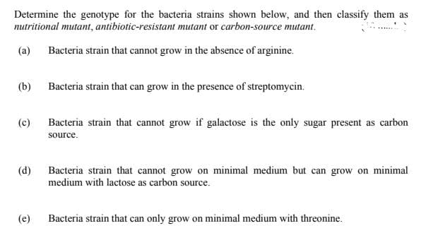 Determine the genotype for the bacteria strains shown below, and then classify them as
nutritional mutant, antibiotic-resistant mutant or carbon-source mutant.
(a) Bacteria strain that cannot grow in the absence of arginine.
(b)
Bacteria strain that can grow in the presence of streptomycin.
(c)
Bacteria strain that cannot grow if galactose is the only sugar present as carbon
source.
(d)
Bacteria strain that cannot grow on minimal medium but can grow on minimal
medium with lactose as carbon source.
(e)
Bacteria strain that can only grow on minimal medium with threonine.
